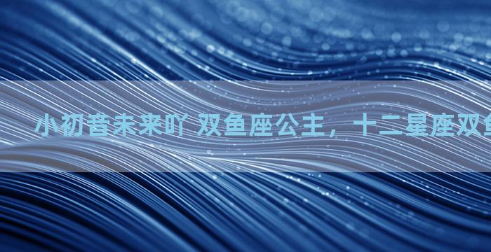 小初音未来吖 双鱼座公主，十二星座双鱼座小公主